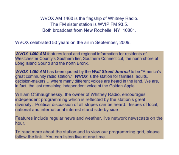 WVOX AM 1460 is the flagship of Whitney Radio.  
The FM sister station is WVIP FM 93.5.
Both broadcast from New Rochelle, NY  10801.

WVOX celebrated 50 years on the air in September, 2009.

WVOX 1460 AM features local and regional information for residents of Westchester County’s Southern tier, Southern Connecticut, the north shore of Long Island Sound and the north Bronx.
WVOX 1460 AM has been quoted by the Wall Street Journal to be "America's great community radio station."  WVOX is the station for families, adults, decision-makers …where many different voices are heard in the land. We are, in fact, the last remaining independent voice of the Golden Apple.
William O’Shaughnessy, the owner of Whitney Radio, encourages independent programming which is reflected by the station’s great diversity.  Political discussion of all stripes can be heard.  Issues of local, national and international interest stand side by side 	
Features include regular news and weather, live network newscasts on the hour.
To read more about the station and to view our programming grid, please follow the link.  You can listen live at any time. 